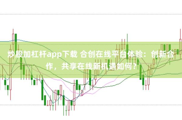 炒股加杠杆app下载 合创在线平台体验：创新合作，共享在线新机遇如何？