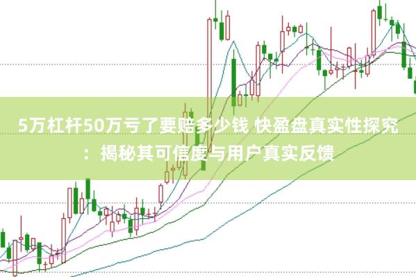 5万杠杆50万亏了要赔多少钱 快盈盘真实性探究：揭秘其可信度与用户真实反馈