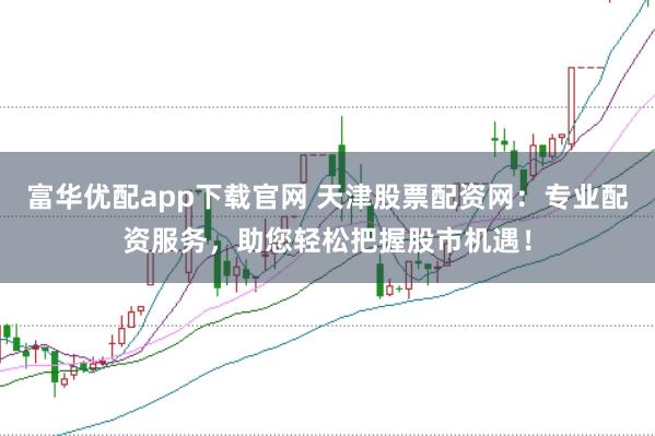 富华优配app下载官网 天津股票配资网：专业配资服务，助您轻松把握股市机遇！