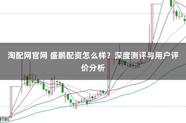 淘配网官网 盛鹏配资怎么样？深度测评与用户评价分析