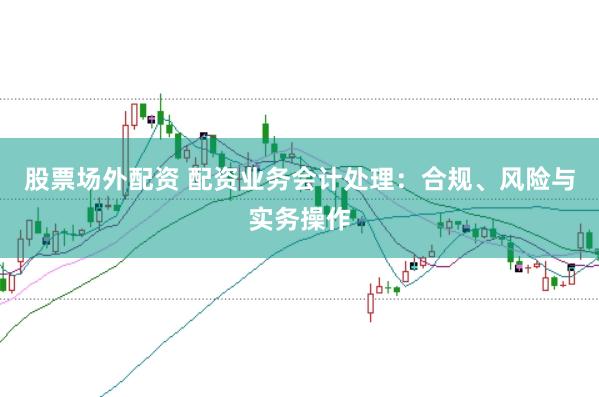 股票场外配资 配资业务会计处理：合规、风险与实务操作