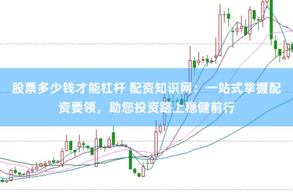 股票多少钱才能杠杆 配资知识网：一站式掌握配资要领，助您投资路上稳健前行