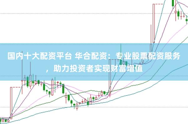 国内十大配资平台 华合配资：专业股票配资服务，助力投资者实现财富增值