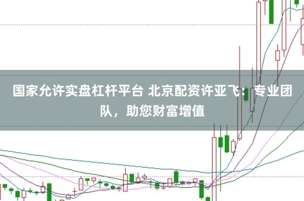 国家允许实盘杠杆平台 北京配资许亚飞：专业团队，助您财富增值