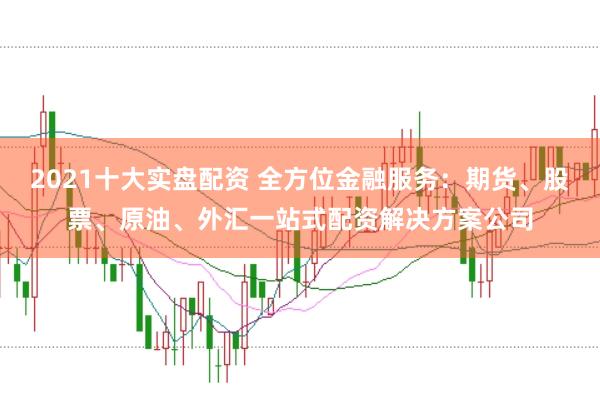 2021十大实盘配资 全方位金融服务：期货、股票、原油、外汇一站式配资解决方案公司