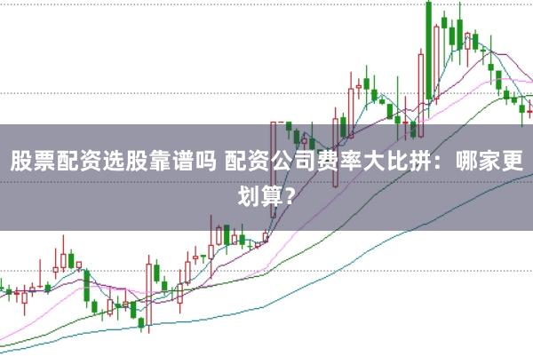 股票配资选股靠谱吗 配资公司费率大比拼：哪家更划算？