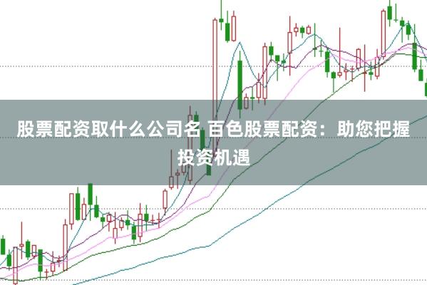 股票配资取什么公司名 百色股票配资：助您把握投资机遇