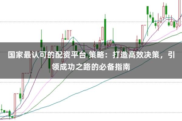 国家最认可的配资平台 策略:打造高效决策,引领成功之路的必备指南