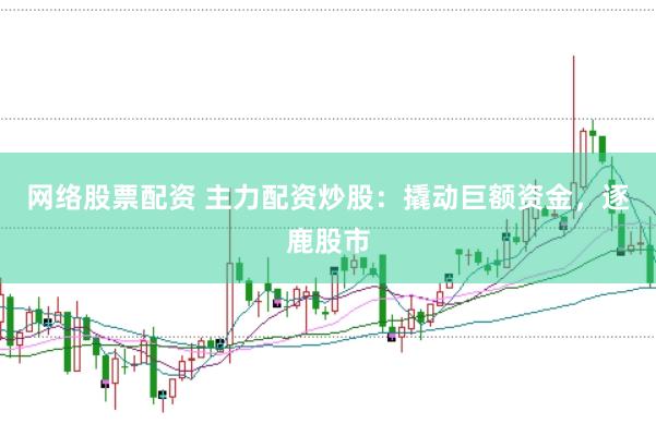网络股票配资 主力配资炒股：撬动巨额资金，逐鹿股市