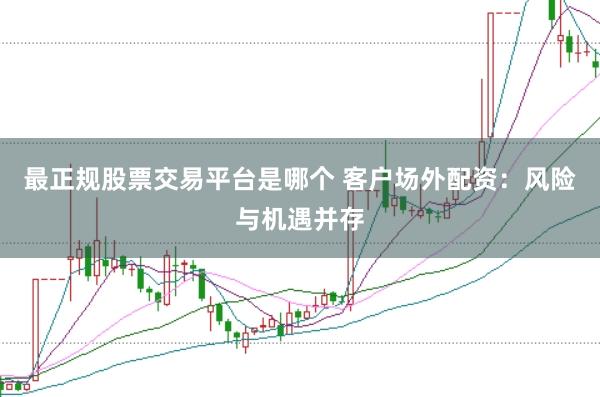最正规股票交易平台是哪个 客户场外配资：风险与机遇并存