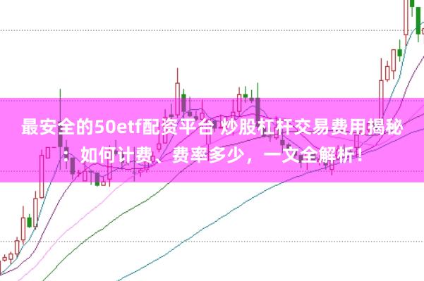 最安全的50etf配资平台 炒股杠杆交易费用揭秘：如何计费、费率多少，一文全解析！