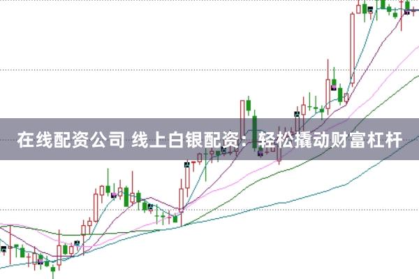 在线配资公司 线上白银配资：轻松撬动财富杠杆