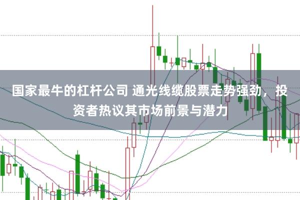 国家最牛的杠杆公司 通光线缆股票走势强劲，投资者热议其市场前景与潜力