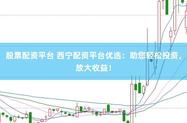 股票配资平台 西宁配资平台优选：助您轻松投资，放大收益！