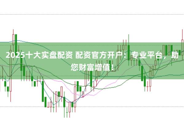 2025十大实盘配资 配资官方开户：专业平台，助您财富增值！
