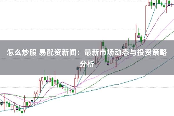 怎么炒股 易配资新闻：最新市场动态与投资策略分析
