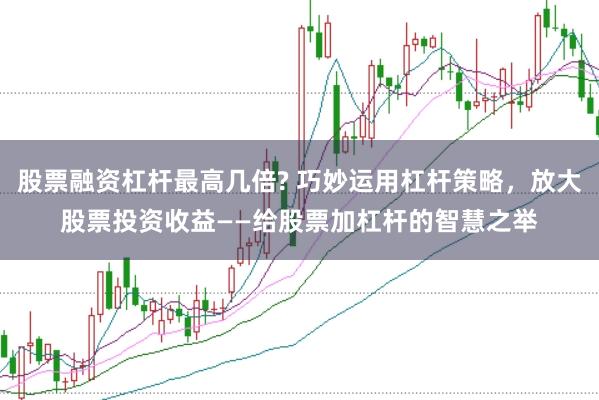 股票融资杠杆最高几倍? 巧妙运用杠杆策略，放大股票投资收益——给股票加杠杆的智慧之举