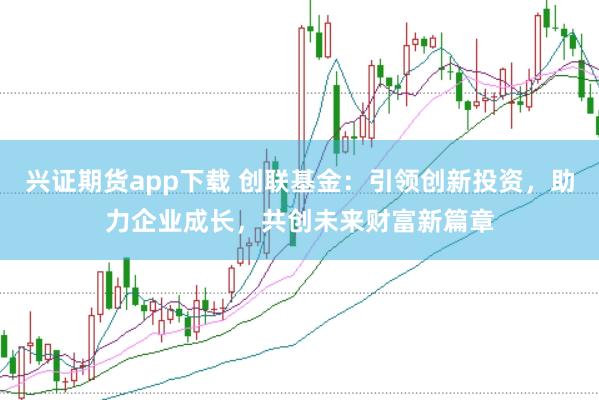 兴证期货app下载 创联基金：引领创新投资，助力企业成长，共创未来财富新篇章