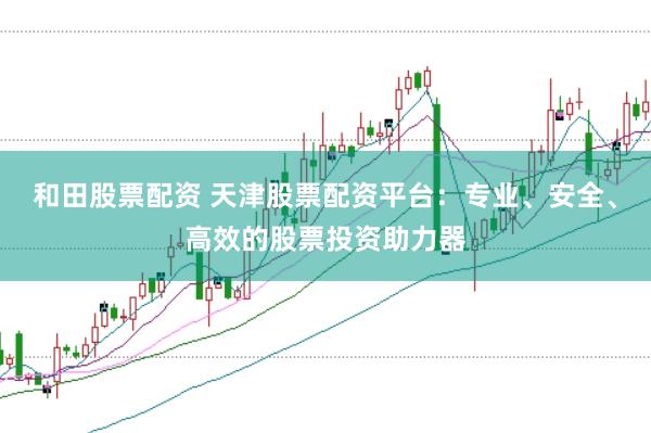 和田股票配资 天津股票配资平台：专业、安全、高效的股票投资助力器