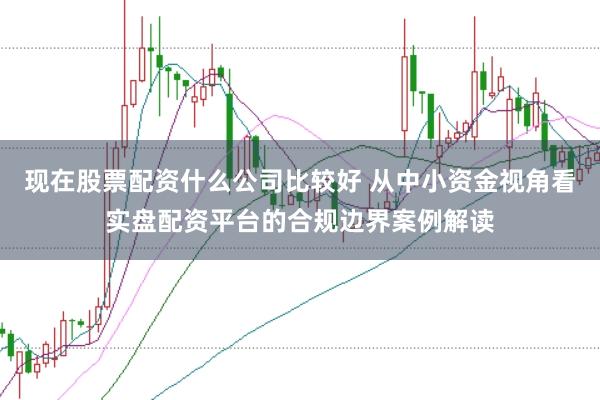 现在股票配资什么公司比较好 从中小资金视角看实盘配资平台的合规边界案例解读