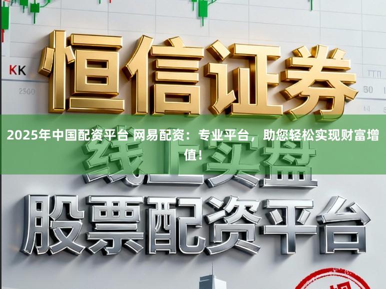 2025年中国配资平台 网易配资：专业平台，助您轻松实现财富增值！