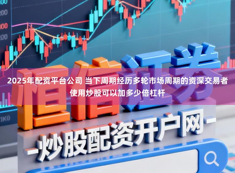2025年配资平台公司 当下周期经历多轮市场周期的资深交易者使用炒股可以加多少倍杠杆