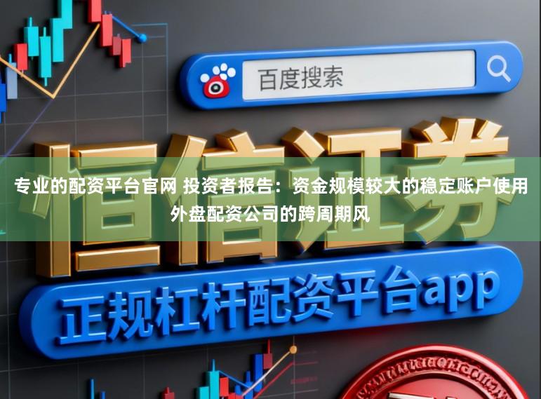 专业的配资平台官网 投资者报告：资金规模较大的稳定账户使用外盘配资公司的跨周期风