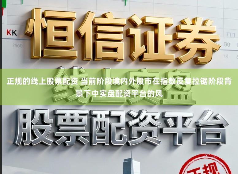 正规的线上股票配资 当前阶段境内外股市在指数反复拉锯阶段背景下中实盘配资平台的风