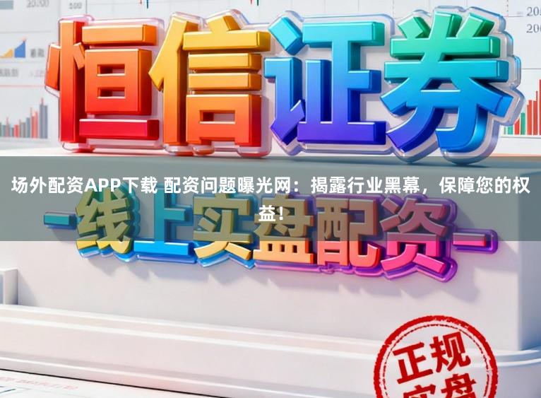 场外配资APP下载 配资问题曝光网：揭露行业黑幕，保障您的权益！