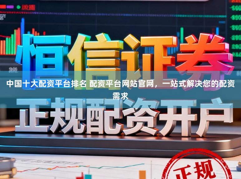 中国十大配资平台排名 配资平台网站官网，一站式解决您的配资需求