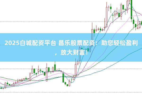 2025白城配资平台 昌乐股票配资：助您轻松盈利，放大财富！