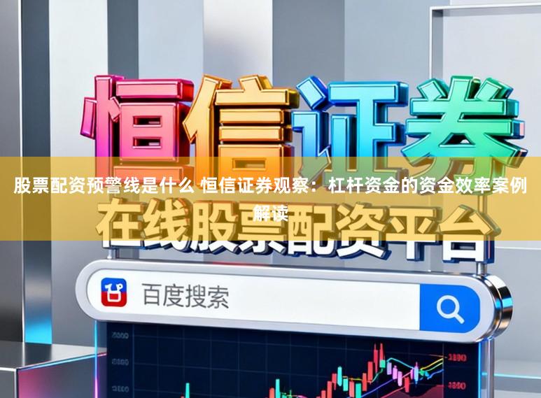 股票配资预警线是什么 恒信证券观察：杠杆资金的资金效率案例解读